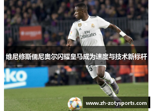 维尼修斯儒尼奥尔闪耀皇马成为速度与技术新标杆