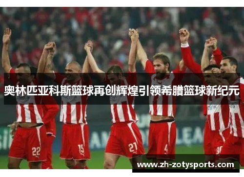 奥林匹亚科斯篮球再创辉煌引领希腊篮球新纪元