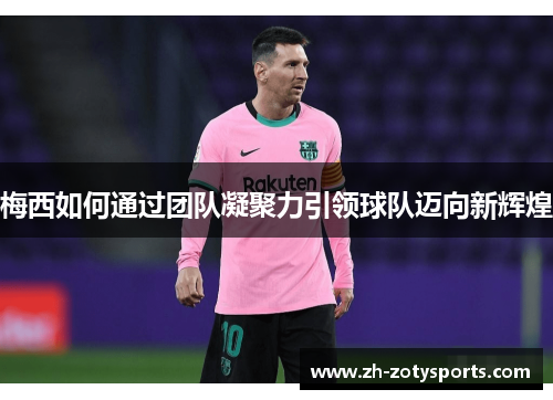 梅西如何通过团队凝聚力引领球队迈向新辉煌